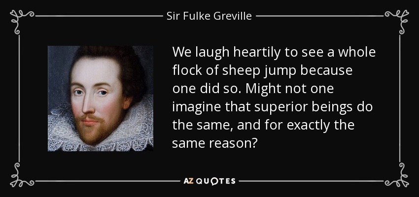 We laugh heartily to see a whole flock of sheep jump because one did so. Might not one imagine that superior beings do the same, and for exactly the same reason? - Sir Fulke Greville