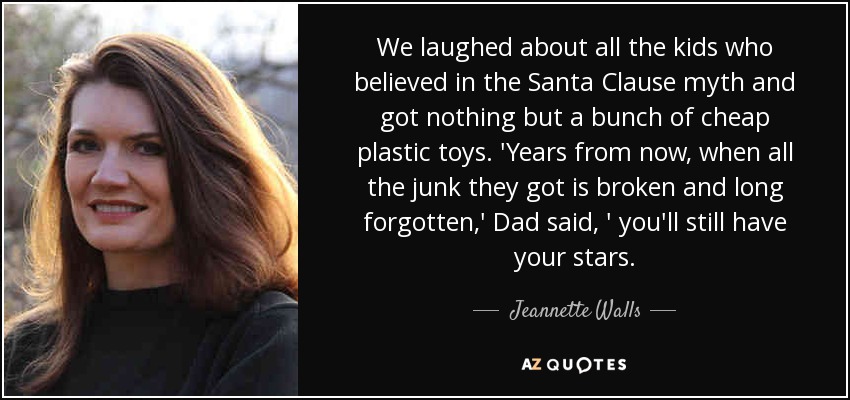 We laughed about all the kids who believed in the Santa Clause myth and got nothing but a bunch of cheap plastic toys. 'Years from now, when all the junk they got is broken and long forgotten,' Dad said, ' you'll still have your stars. - Jeannette Walls