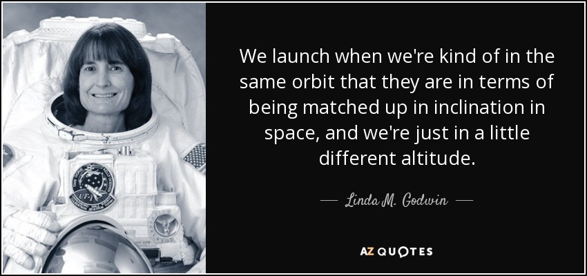We launch when we're kind of in the same orbit that they are in terms of being matched up in inclination in space, and we're just in a little different altitude. - Linda M. Godwin