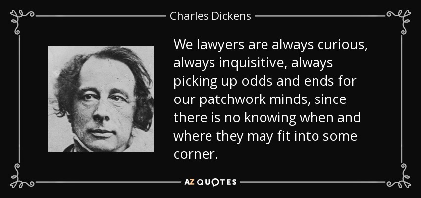 We lawyers are always curious, always inquisitive, always picking up odds and ends for our patchwork minds, since there is no knowing when and where they may fit into some corner. - Charles Dickens