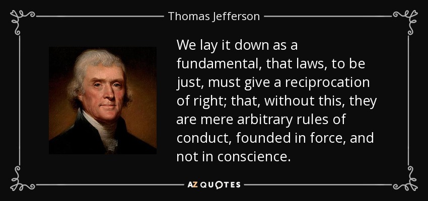We lay it down as a fundamental, that laws, to be just, must give a reciprocation of right; that, without this, they are mere arbitrary rules of conduct, founded in force, and not in conscience. - Thomas Jefferson