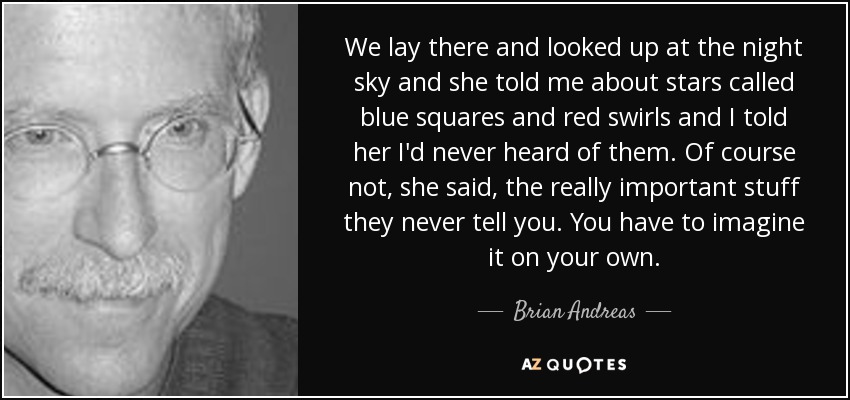 We lay there and looked up at the night sky and she told me about stars called blue squares and red swirls and I told her I'd never heard of them. Of course not, she said, the really important stuff they never tell you. You have to imagine it on your own. - Brian Andreas