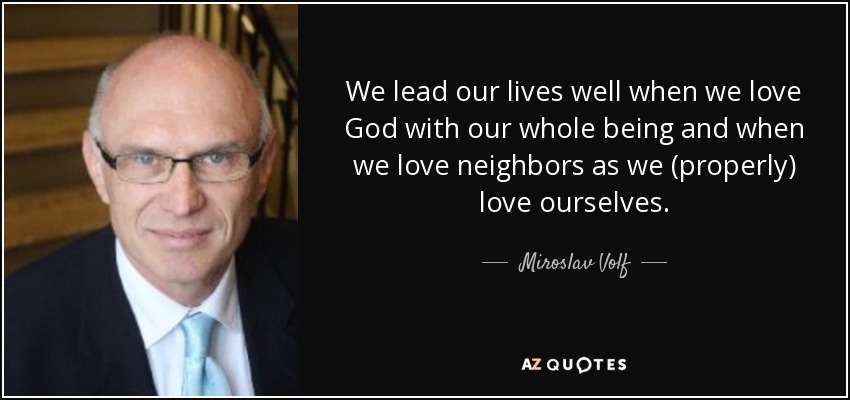We lead our lives well when we love God with our whole being and when we love neighbors as we (properly) love ourselves. - Miroslav Volf