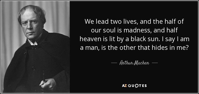 We lead two lives, and the half of our soul is madness, and half heaven is lit by a black sun. I say I am a man, is the other that hides in me? - Arthur Machen