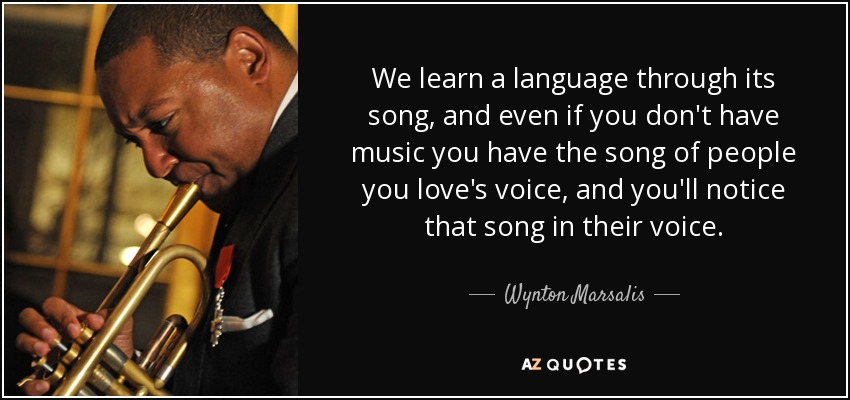 We learn a language through its song, and even if you don't have music you have the song of people you love's voice, and you'll notice that song in their voice. - Wynton Marsalis