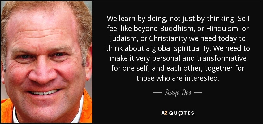 We learn by doing, not just by thinking. So I feel like beyond Buddhism, or Hinduism, or Judaism, or Christianity we need today to think about a global spirituality. We need to make it very personal and transformative for one self, and each other, together for those who are interested. - Surya Das
