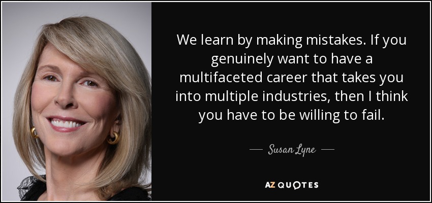We learn by making mistakes. If you genuinely want to have a multifaceted career that takes you into multiple industries, then I think you have to be willing to fail. - Susan Lyne