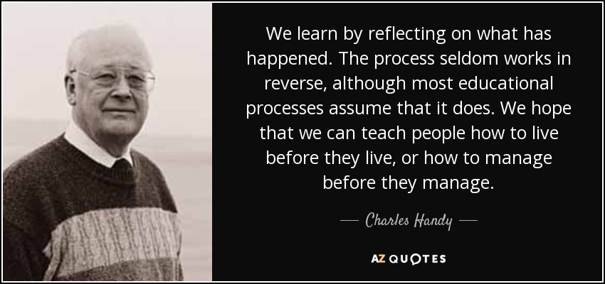 We learn by reflecting on what has happened. The process seldom works in reverse, although most educational processes assume that it does. We hope that we can teach people how to live before they live, or how to manage before they manage. - Charles Handy