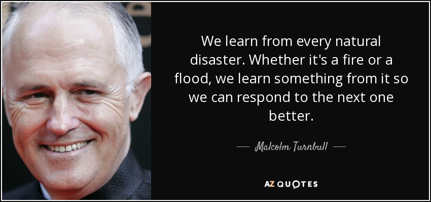 We learn from every natural disaster. Whether it's a fire or a flood, we learn something from it so we can respond to the next one better. - Malcolm Turnbull