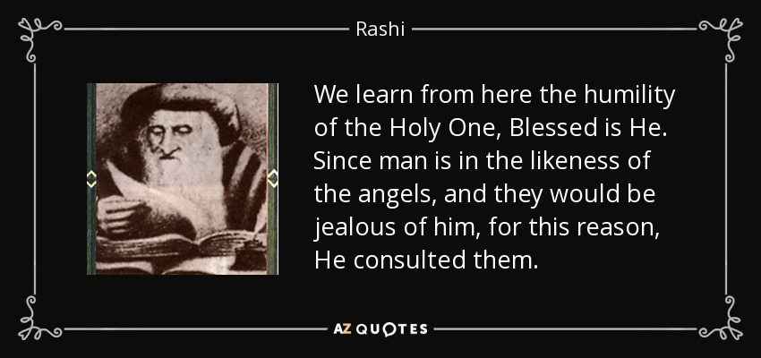 We learn from here the humility of the Holy One, Blessed is He. Since man is in the likeness of the angels, and they would be jealous of him, for this reason, He consulted them. - Rashi