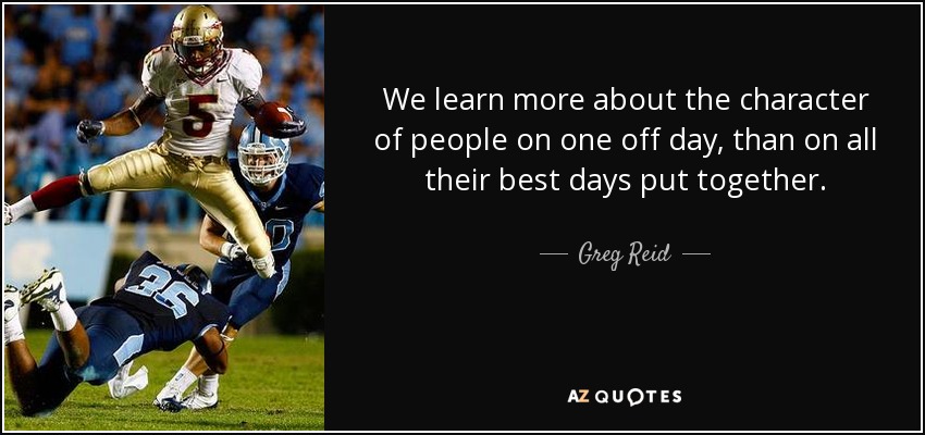 We learn more about the character of people on one off day, than on all their best days put together. - Greg Reid