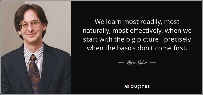 We learn most readily, most naturally, most effectively, when we start with the big picture - precisely when the basics don't come first. - Alfie Kohn