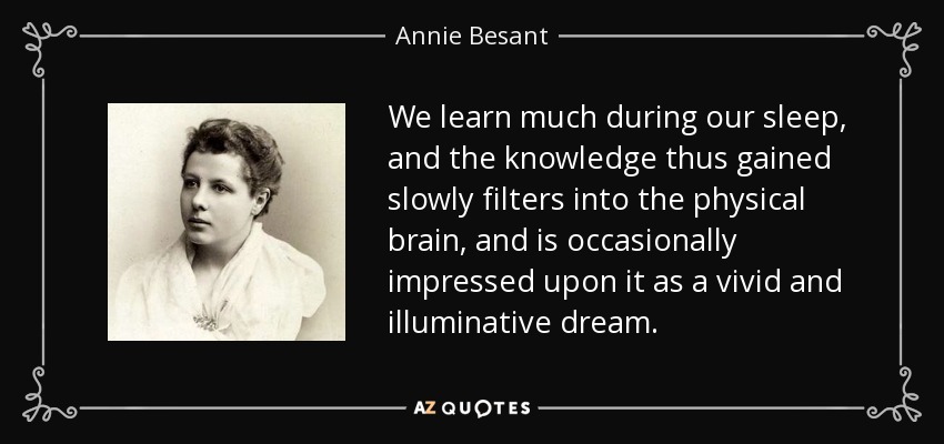 We learn much during our sleep, and the knowledge thus gained slowly filters into the physical brain, and is occasionally impressed upon it as a vivid and illuminative dream. - Annie Besant