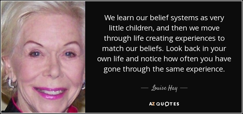 We learn our belief systems as very little children, and then we move through life creating experiences to match our beliefs. Look back in your own life and notice how often you have gone through the same experience. - Louise Hay