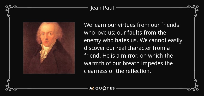 We learn our virtues from our friends who love us; our faults from the enemy who hates us. We cannot easily discover our real character from a friend. He is a mirror, on which the warmth of our breath impedes the clearness of the reflection. - Jean Paul
