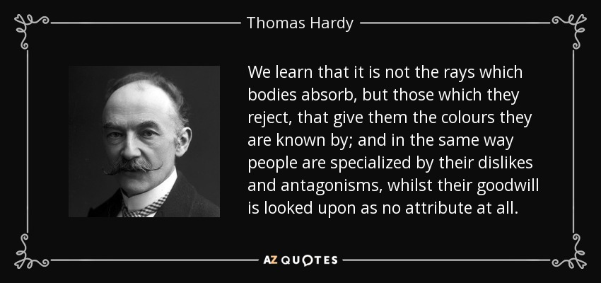 We learn that it is not the rays which bodies absorb, but those which they reject, that give them the colours they are known by; and in the same way people are specialized by their dislikes and antagonisms, whilst their goodwill is looked upon as no attribute at all. - Thomas Hardy