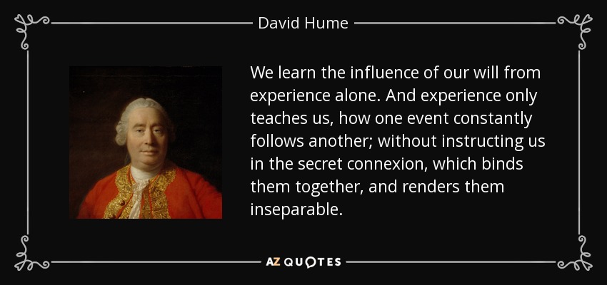 We learn the influence of our will from experience alone. And experience only teaches us, how one event constantly follows another; without instructing us in the secret connexion, which binds them together, and renders them inseparable. - David Hume