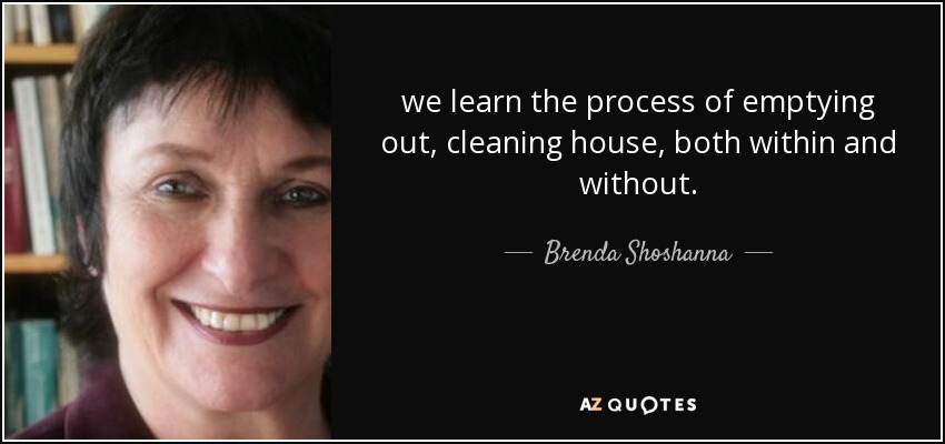 we learn the process of emptying out, cleaning house, both within and without. - Brenda Shoshanna