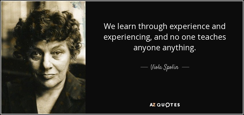 We learn through experience and experiencing, and no one teaches anyone anything. - Viola Spolin