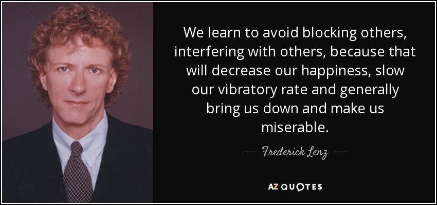 We learn to avoid blocking others, interfering with others, because that will decrease our happiness, slow our vibratory rate and generally bring us down and make us miserable. - Frederick Lenz