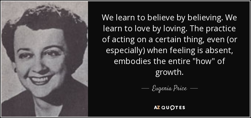 We learn to believe by believing. We learn to love by loving. The practice of acting on a certain thing, even (or especially) when feeling is absent, embodies the entire 