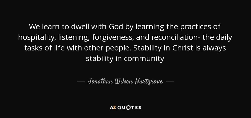 We learn to dwell with God by learning the practices of hospitality, listening, forgiveness, and reconciliation- the daily tasks of life with other people. Stability in Christ is always stability in community - Jonathan Wilson-Hartgrove