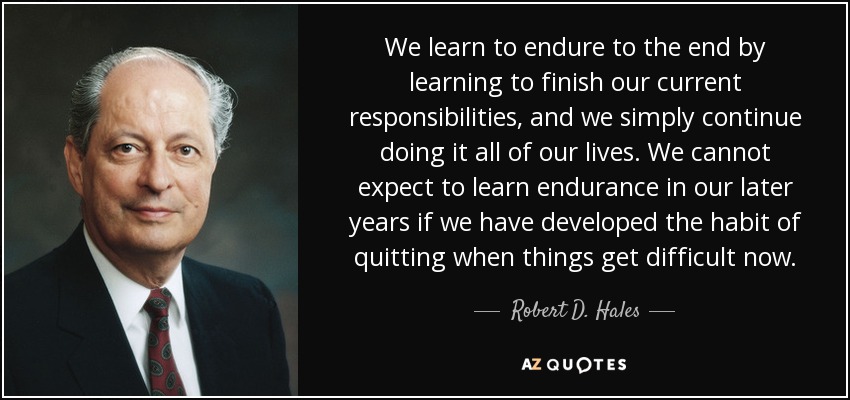 We learn to endure to the end by learning to finish our current responsibilities, and we simply continue doing it all of our lives. We cannot expect to learn endurance in our later years if we have developed the habit of quitting when things get difficult now. - Robert D. Hales