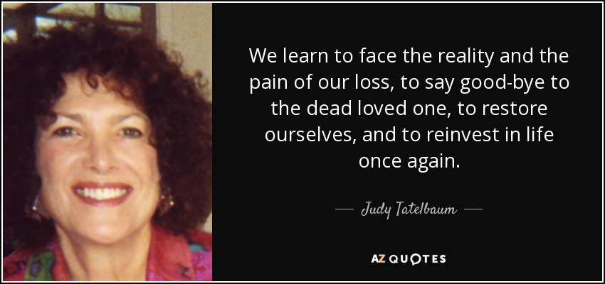 We learn to face the reality and the pain of our loss, to say good-bye to the dead loved one, to restore ourselves, and to reinvest in life once again. - Judy Tatelbaum