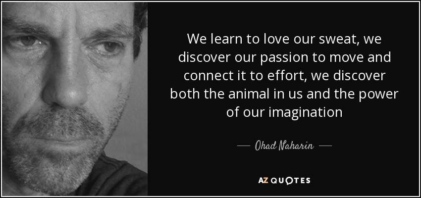 We learn to love our sweat, we discover our passion to move and connect it to effort, we discover both the animal in us and the power of our imagination - Ohad Naharin