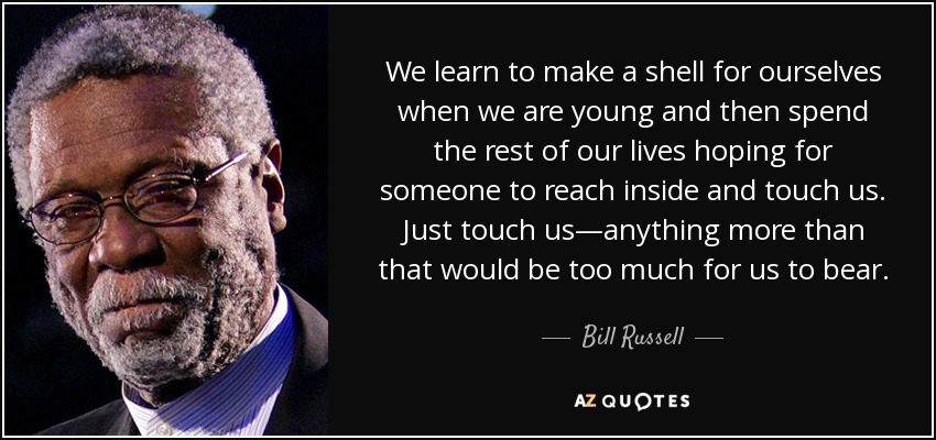 We learn to make a shell for ourselves when we are young and then spend the rest of our lives hoping for someone to reach inside and touch us. Just touch us—anything more than that would be too much for us to bear. - Bill Russell