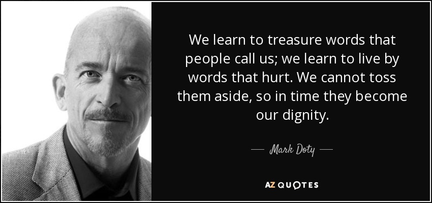 We learn to treasure words that people call us; we learn to live by words that hurt. We cannot toss them aside, so in time they become our dignity. - Mark Doty