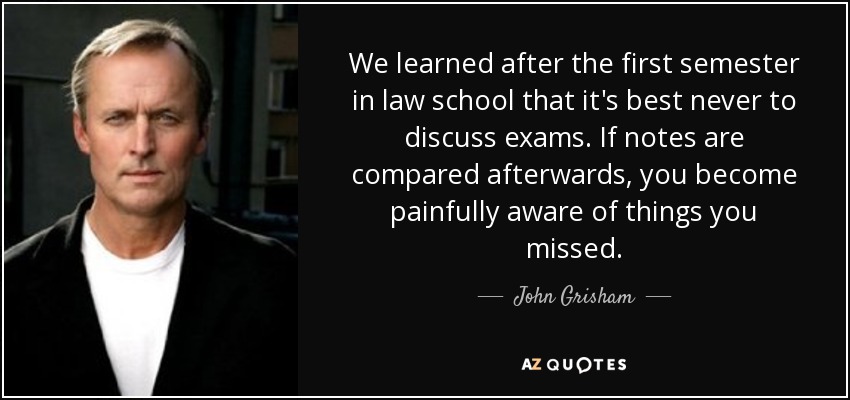 We learned after the first semester in law school that it's best never to discuss exams. If notes are compared afterwards, you become painfully aware of things you missed. - John Grisham