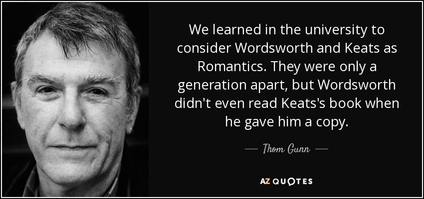 We learned in the university to consider Wordsworth and Keats as Romantics. They were only a generation apart, but Wordsworth didn't even read Keats's book when he gave him a copy. - Thom Gunn