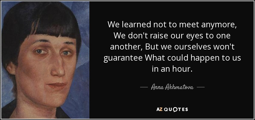 We learned not to meet anymore, We don't raise our eyes to one another, But we ourselves won't guarantee What could happen to us in an hour. - Anna Akhmatova