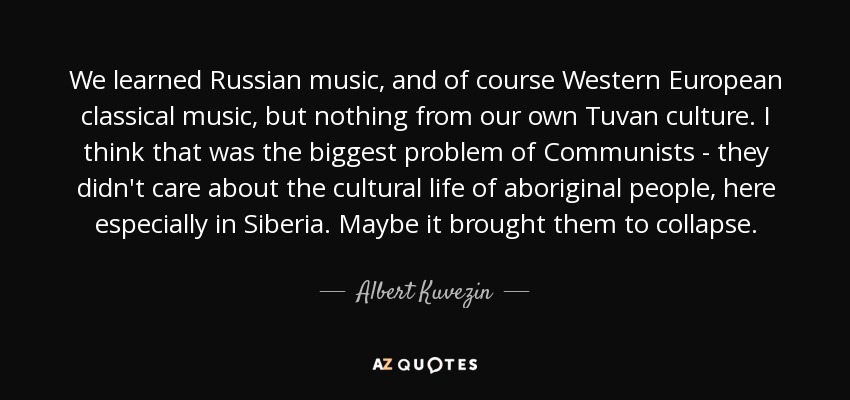 We learned Russian music, and of course Western European classical music, but nothing from our own Tuvan culture. I think that was the biggest problem of Communists - they didn't care about the cultural life of aboriginal people, here especially in Siberia. Maybe it brought them to collapse. - Albert Kuvezin