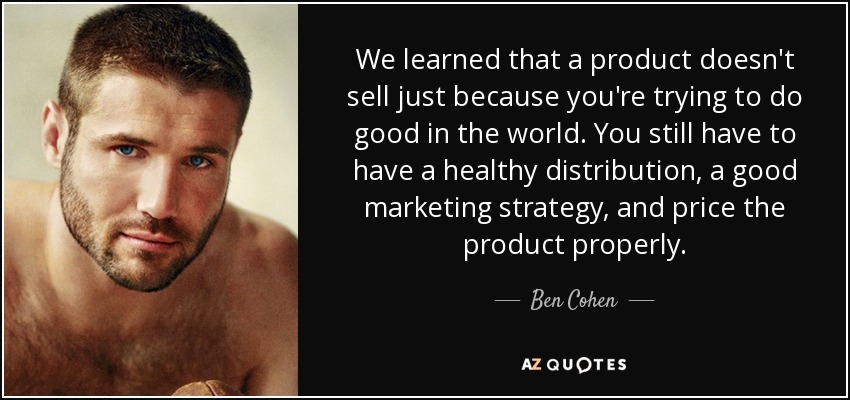 We learned that a product doesn't sell just because you're trying to do good in the world. You still have to have a healthy distribution, a good marketing strategy, and price the product properly. - Ben Cohen