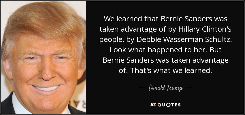 We learned that Bernie Sanders was taken advantage of by Hillary Clinton's people, by Debbie Wasserman Schultz. Look what happened to her. But Bernie Sanders was taken advantage of. That's what we learned. - Donald Trump