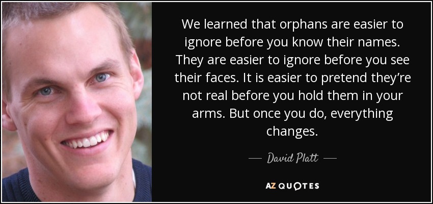 We learned that orphans are easier to ignore before you know their names. They are easier to ignore before you see their faces. It is easier to pretend they’re not real before you hold them in your arms. But once you do, everything changes. - David Platt