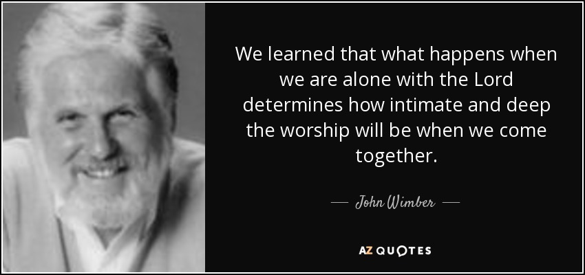 We learned that what happens when we are alone with the Lord determines how intimate and deep the worship will be when we come together. - John Wimber