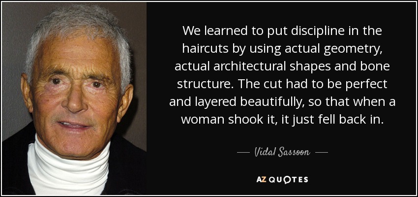 We learned to put discipline in the haircuts by using actual geometry, actual architectural shapes and bone structure. The cut had to be perfect and layered beautifully, so that when a woman shook it, it just fell back in. - Vidal Sassoon