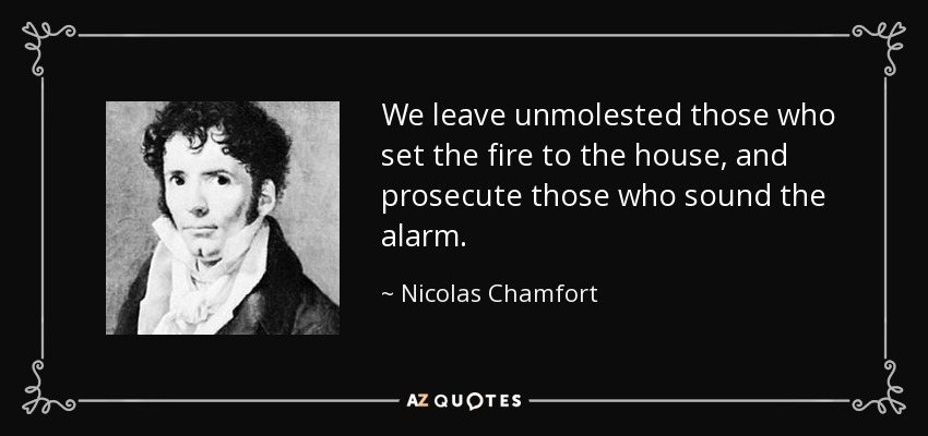 We leave unmolested those who set the fire to the house, and prosecute those who sound the alarm. - Nicolas Chamfort