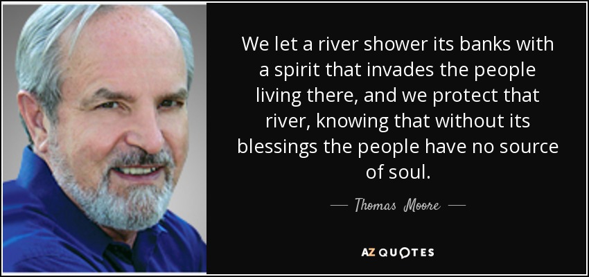 We let a river shower its banks with a spirit that invades the people living there, and we protect that river, knowing that without its blessings the people have no source of soul. - Thomas  Moore