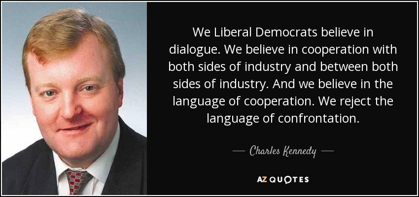 We Liberal Democrats believe in dialogue. We believe in cooperation with both sides of industry and between both sides of industry. And we believe in the language of cooperation. We reject the language of confrontation. - Charles Kennedy