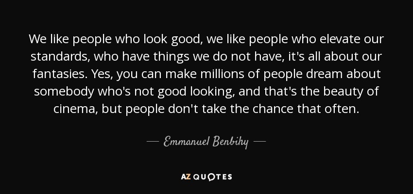 We like people who look good, we like people who elevate our standards, who have things we do not have, it's all about our fantasies. Yes, you can make millions of people dream about somebody who's not good looking, and that's the beauty of cinema, but people don't take the chance that often. - Emmanuel Benbihy