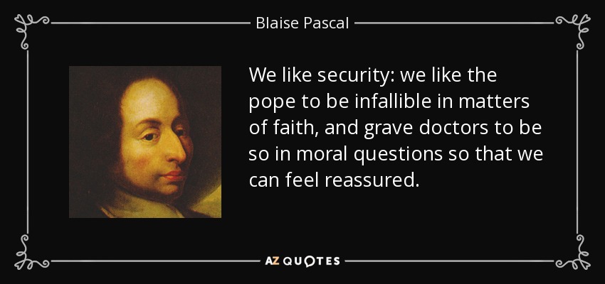 We like security: we like the pope to be infallible in matters of faith, and grave doctors to be so in moral questions so that we can feel reassured. - Blaise Pascal