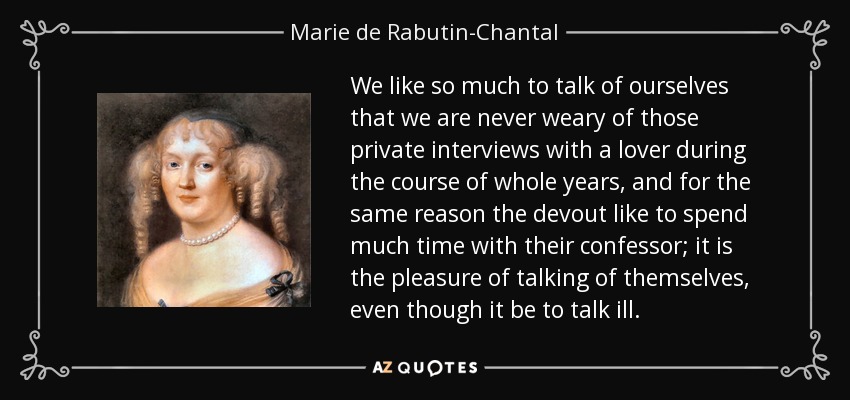 We like so much to talk of ourselves that we are never weary of those private interviews with a lover during the course of whole years, and for the same reason the devout like to spend much time with their confessor; it is the pleasure of talking of themselves, even though it be to talk ill. - Marie de Rabutin-Chantal, marquise de Sevigne