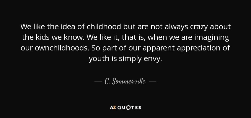 We like the idea of childhood but are not always crazy about the kids we know. We like it, that is, when we are imagining our ownchildhoods. So part of our apparent appreciation of youth is simply envy. - C. Sommerville