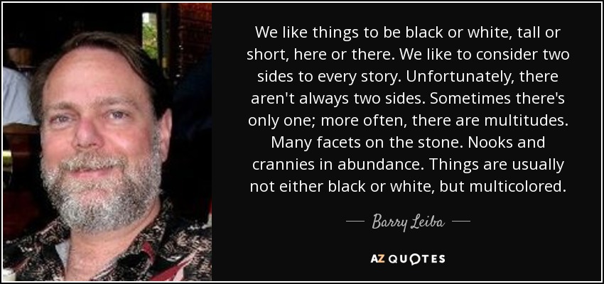 We like things to be black or white, tall or short, here or there. We like to consider two sides to every story. Unfortunately, there aren't always two sides. Sometimes there's only one; more often, there are multitudes. Many facets on the stone. Nooks and crannies in abundance. Things are usually not either black or white, but multicolored. - Barry Leiba