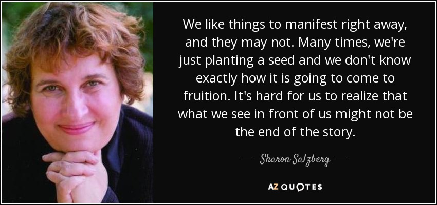 We like things to manifest right away, and they may not. Many times, we're just planting a seed and we don't know exactly how it is going to come to fruition. It's hard for us to realize that what we see in front of us might not be the end of the story. - Sharon Salzberg