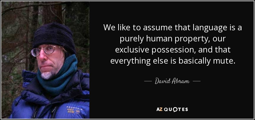 We like to assume that language is a purely human property, our exclusive possession, and that everything else is basically mute. - David Abram